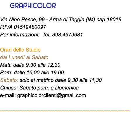 &nbsp;GRAPHICOLOR Via Nino Pesce, 99 - Arma di Taggia (IM) cap.18018 P.IVA 01519480097 Per informazioni: Tel. 393.4679631 Orari dello Studio dal Lunedì al Sabato Matt. dalle 9,30 alle 12,30 Pom. dalle 16,00 alle 19,00 Sabato: solo al mattino dalle 9,30 alle 11,30 Chiuso: Sabato pom. e Domenica e-mail: graphicolorclienti@gmail.com --------------------------------------------------------------------------