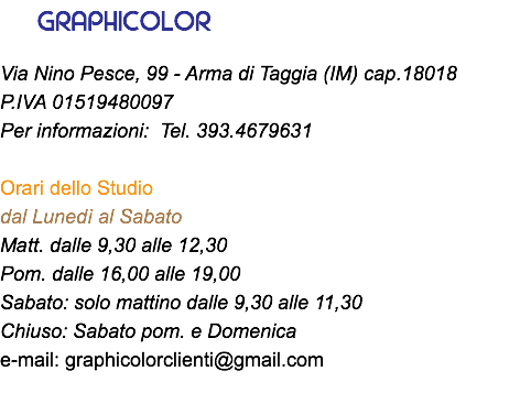 &nbsp;GRAPHICOLOR Via Nino Pesce, 99 - Arma di Taggia (IM) cap.18018 P.IVA 01519480097 Per informazioni: Tel. 393.4679631 Orari dello Studio dal Lunedì al Sabato Matt. dalle 9,30 alle 12,30 Pom. dalle 16,00 alle 19,00 Sabato: solo mattino dalle 9,30 alle 11,30 Chiuso: Sabato pom. e Domenica e-mail: graphicolorclienti@gmail.com